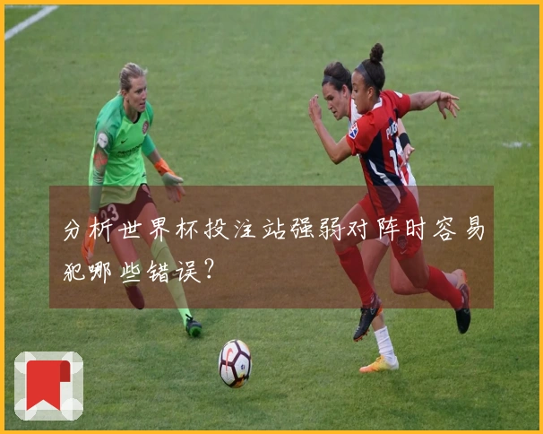 分析世界杯投注站强弱对阵时容易犯哪些错误？