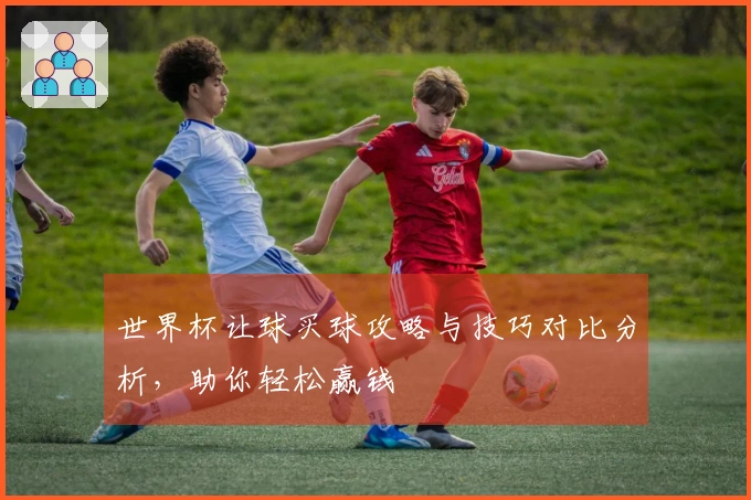 世界杯让球买球攻略与技巧对比分析，助你轻松赢钱